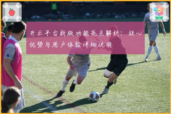 开云平台新版功能亮点解析：核心优势与用户体验详细说明