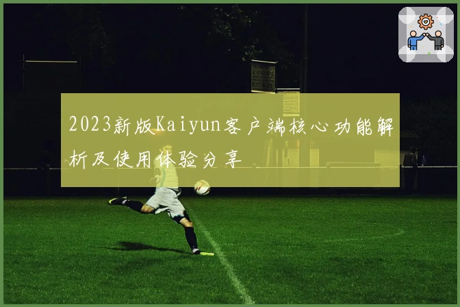 2023新版Kaiyun客户端核心功能解析及使用体验分享